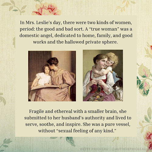 In Mrs. Leslie’s day, there were two kinds of women, period: the good and bad sort. A “true woman” was a domestic angel, dedicated to home, family, and good works and the hallowed private sphere. Fragile and ethereal with a smaller brain, she submitted to her husband’s authority and lived to serve, soothe, and inspire. She was a pure vessel, without “sexual feeling of any kind.”