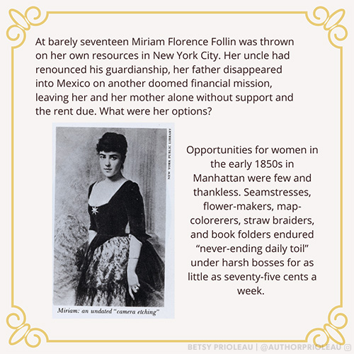 At barely seventeen Miriam Florence Follin was thrown on her own resources in New York City. Her uncle had renounced his guardianship, her father disappeared into Mexico on another doomed financial mission, leaving her and her mother alone without support and the rent due. What were her options? Opportunities for women in the early 1850s in Manhattan were few and thankless. Seamstresses, flower-makers, map-colorers, straw braiders, and book folders endured "never-ending daily toil" under harsh bosses fo as little as seventy-five cents a week.