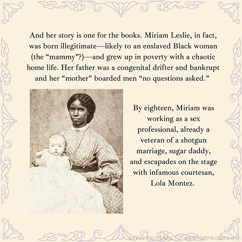 And her story is one for the books. Miriam Leslie, in fact, was born illegitimate—likely to an enslaved Black woman (the “mammy”?)—and grew up in poverty with a chaotic home life. Her father was a congenital drifter and bankrupt and her “mother” boarded men “no questions asked.” By eighteen, Miriam was working as a sex professional, already a veteran of a shotgun marriage, sugar daddy, and escapades on the stage with infamous courtesan, Lola Montez.