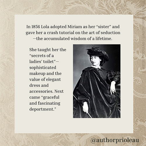 4. In 1856 Lola adopted Miriam as her “sister” and gave her a crash tutorial on the art of seduction—the accumulated wisdom of a lifetime. She taught her the “secrets of a ladies’ toilet”—sophisticated makeup and the value of elegant dress and accessories. Next came “graceful and fascinating deportment.”
