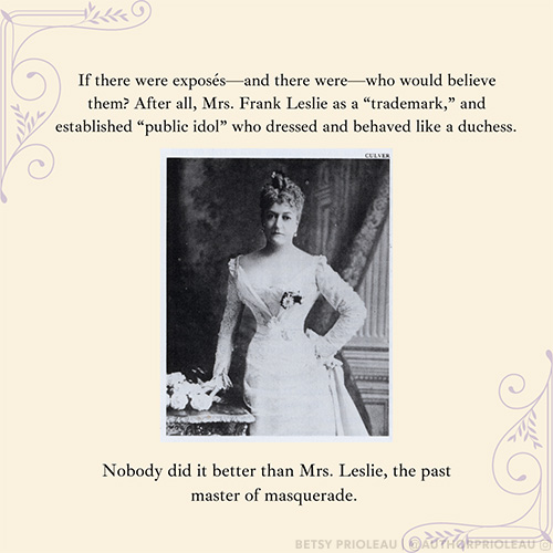 If there were exposés—and there were—who would believe them? After all, Mrs. Frank Leslie as a “trademark,” and established “public idol” who dressed and behaved like a duchess. Nobody did it better than Mrs. Leslie, the past master of masquerade.