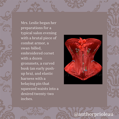 5. Mrs. Leslie began her preparations for a typical salon evening with a brutal piece of combat armor, a swan-billed, embroidered corset with a dozen grommets, a curved busk (an early push-up bra), and elastic harness with a belaying pin that squeezed waists into a desired twenty-two inches.