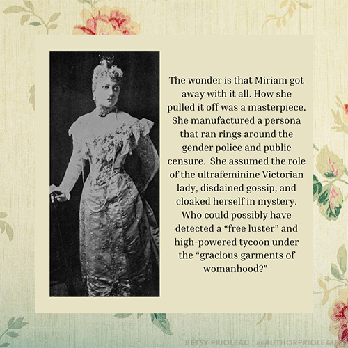 The wonder is that Miriam got away with it all. How she pulled it off was a masterpiece. She manufactured a persona that ran rings around the gender police and public censure. She assumed the role of the ultrafeminine Victorian lady, disdained gossip, and cloaked herself in mystery. Who could possibly have detected a “free luster” and high-powered tycoon under the “gracious garments of womanhood?”