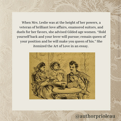 6. When Mrs. Leslie was at the height of her powers, a veteran of brilliant love affairs, enamored suitors, and duels for her favors, she advised Gilded age women. “Hold yourself back and your lover will pursue; remain queen of your position and he will make you queen of his.” She itemized the Art of Love in an essay.