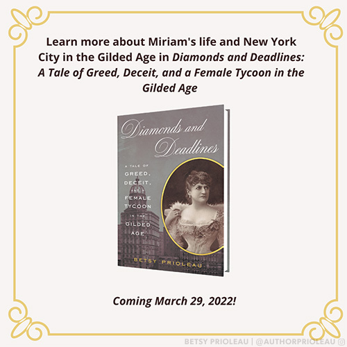 Learn more about Miriam's life and New York City in the Gilded Age in Diamonds and Deadlines: A Tale of Greed, Deceit, and a Female Tycoon in the Gilded Age by Besty Prioleau, Available March 29, 2022