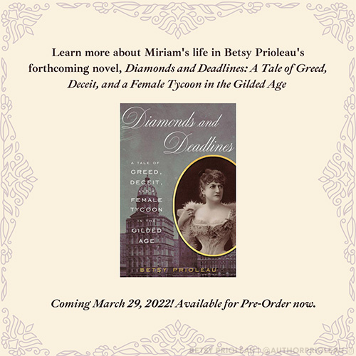 Learn more about Miriam's Life in Betsy Prioleau's forthcoming novel, Diamonds and Deadlines: A Tale of Greed, Deceit, and a Female Tycoon in the Gilded Age. Available March 29, 2022