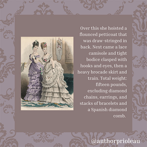 6. Over this she hoisted a flounced petticoat that was draw-stringed in back. Next came a lace camisole and tight bodice clasped with hooks and eyes, then a heavy brocade skirt and train. Total weight: fifteen pounds, excluding diamond chains, earrings, and stacks of bracelets and a Spanish diamond comb.