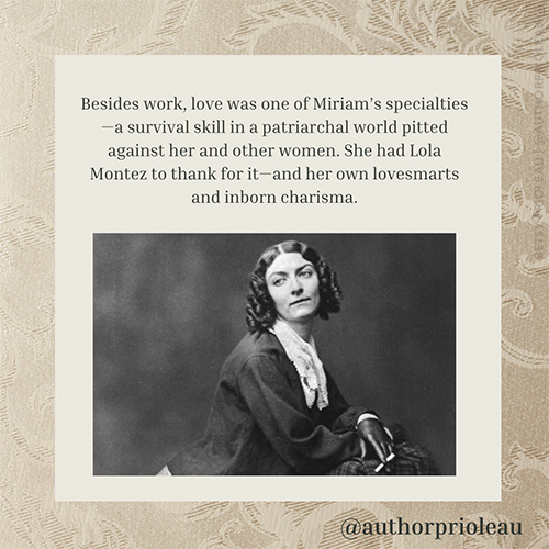 7. Besides work, love was one of Miriam’s specialties—a survival skill in a patriarchal world pitted against her and other women. She had Lola Montez to thank for it—and her own lovesmarts and inborn charisma.