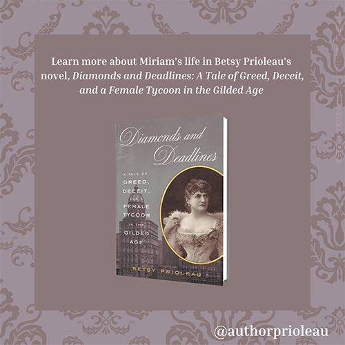 8. Learn more about Miriam's life in Betsy Prioleau's novel, Diamonds and Deadlines: A Tale of Greed, Deceit, and a Female Tycoon in the Gilded Age Available March 29, 2022