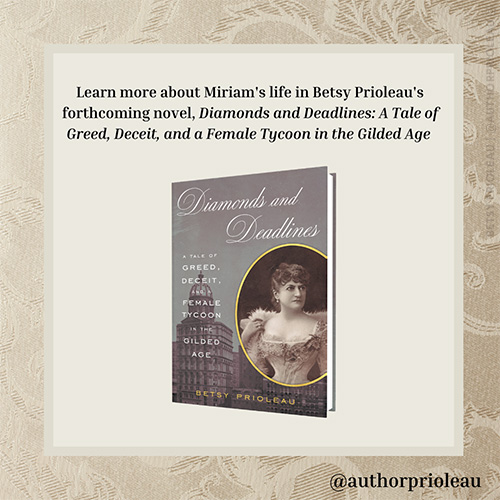 8. Learn more about Miriam's life in Betsy Prioleau's novel, Diamonds and Deadlines; A Tale of Greed, Deceit, and a Female Tycoon in the Gilded Age. Available March 29, 2022